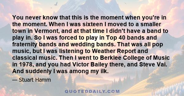 You never know that this is the moment when you're in the moment. When I was sixteen I moved to a smaller town in Vermont, and at that time I didn't have a band to play in. So I was forced to play in Top 40 bands and