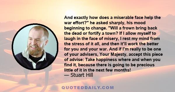 And exactly how does a miserable face help the war effort? he asked sharply, his mood beginning to change. Will a frown bring back the dead or fortify a town? If I allow myself to laugh in the face of misery, I rest my
