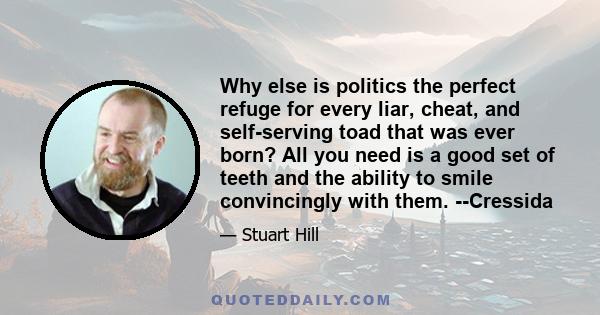 Why else is politics the perfect refuge for every liar, cheat, and self-serving toad that was ever born? All you need is a good set of teeth and the ability to smile convincingly with them. --Cressida