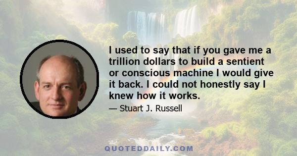 I used to say that if you gave me a trillion dollars to build a sentient or conscious machine I would give it back. I could not honestly say I knew how it works.