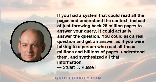 If you had a system that could read all the pages and understand the context, instead of just throwing back 26 million pages to answer your query, it could actually answer the question. You could ask a real question and 