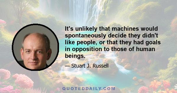 It's unlikely that machines would spontaneously decide they didn't like people, or that they had goals in opposition to those of human beings.