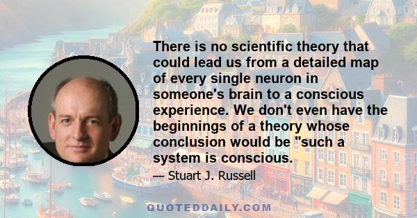 There is no scientific theory that could lead us from a detailed map of every single neuron in someone's brain to a conscious experience. We don't even have the beginnings of a theory whose conclusion would be such a