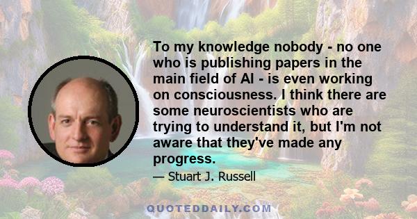 To my knowledge nobody - no one who is publishing papers in the main field of AI - is even working on consciousness. I think there are some neuroscientists who are trying to understand it, but I'm not aware that they've 