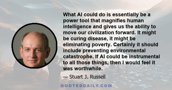 What AI could do is essentially be a power tool that magnifies human intelligence and gives us the ability to move our civilization forward. It might be curing disease, it might be eliminating poverty. Certainly it