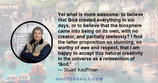 Yet what is more awesome: to believe that God created everything in six days, or to believe that the biosphere came into being on its own, with no creator, and partially lawlessly? I find the latter proposition so