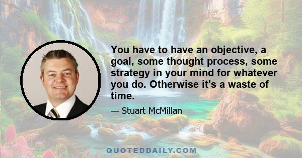 You have to have an objective, a goal, some thought process, some strategy in your mind for whatever you do. Otherwise it's a waste of time.