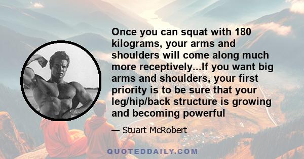 Once you can squat with 180 kilograms, your arms and shoulders will come along much more receptively...If you want big arms and shoulders, your first priority is to be sure that your leg/hip/back structure is growing