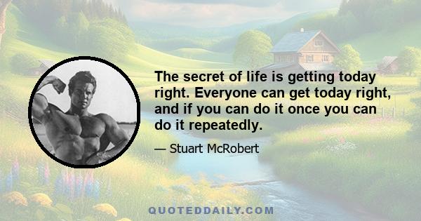 The secret of life is getting today right. Everyone can get today right, and if you can do it once you can do it repeatedly.