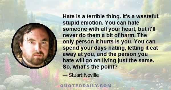 Hate is a terrible thing. It's a wasteful, stupid emotion. You can hate someone with all your heart, but it'll never do them a bit of harm. The only person it hurts is you. You can spend your days hating, letting it eat 