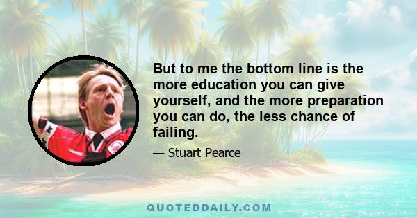 But to me the bottom line is the more education you can give yourself, and the more preparation you can do, the less chance of failing.