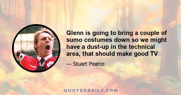 Glenn is going to bring a couple of sumo costumes down so we might have a dust-up in the technical area, that should make good TV