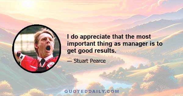 I do appreciate that the most important thing as manager is to get good results.