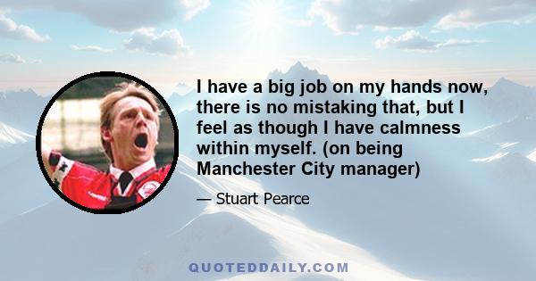 I have a big job on my hands now, there is no mistaking that, but I feel as though I have calmness within myself. (on being Manchester City manager)