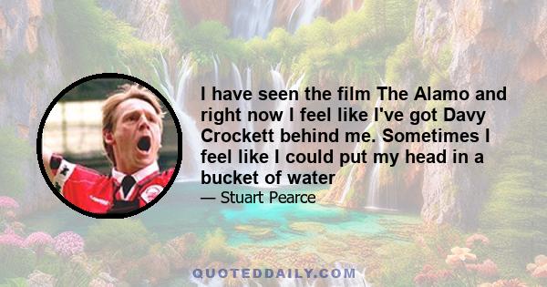 I have seen the film The Alamo and right now I feel like I've got Davy Crockett behind me. Sometimes I feel like I could put my head in a bucket of water