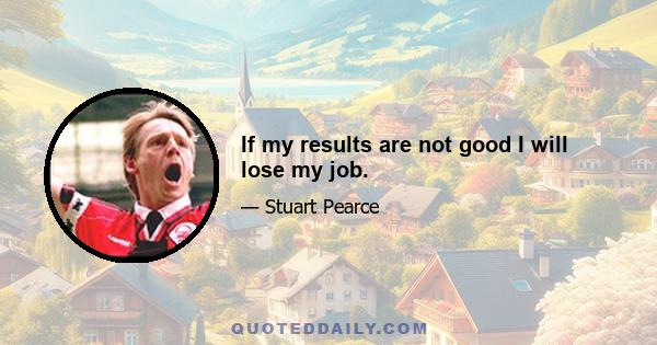 If my results are not good I will lose my job.