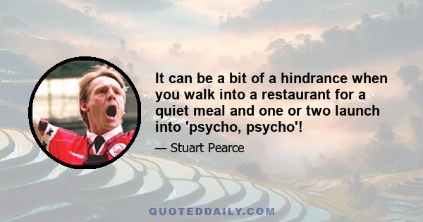 It can be a bit of a hindrance when you walk into a restaurant for a quiet meal and one or two launch into 'psycho, psycho'!