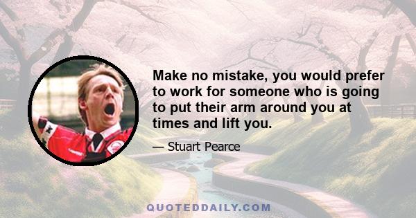 Make no mistake, you would prefer to work for someone who is going to put their arm around you at times and lift you.