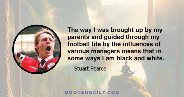 The way I was brought up by my parents and guided through my football life by the influences of various managers means that in some ways I am black and white.