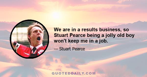 We are in a results business, so Stuart Pearce being a jolly old boy won't keep me in a job.