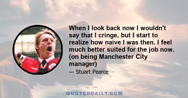 When I look back now I wouldn't say that I cringe, but I start to realize how naive I was then. I feel much better suited for the job now. (on being Manchester City manager)