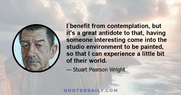 I benefit from contemplation, but it's a great antidote to that, having someone interesting come into the studio environment to be painted, so that I can experience a little bit of their world.