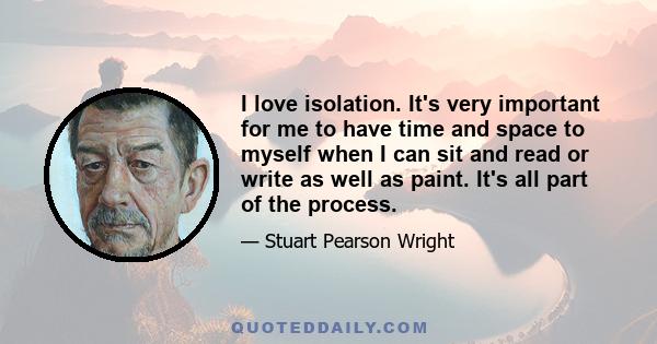 I love isolation. It's very important for me to have time and space to myself when I can sit and read or write as well as paint. It's all part of the process.