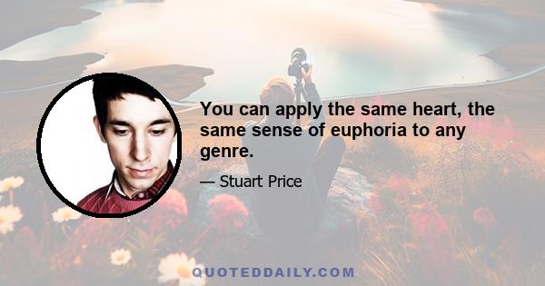 You can apply the same heart, the same sense of euphoria to any genre.