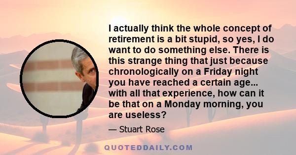 I actually think the whole concept of retirement is a bit stupid, so yes, I do want to do something else. There is this strange thing that just because chronologically on a Friday night you have reached a certain age... 