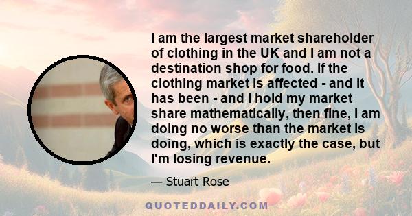 I am the largest market shareholder of clothing in the UK and I am not a destination shop for food. If the clothing market is affected - and it has been - and I hold my market share mathematically, then fine, I am doing 