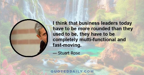 I think that business leaders today have to be more rounded than they used to be, they have to be completely multi-functional and fast-moving.