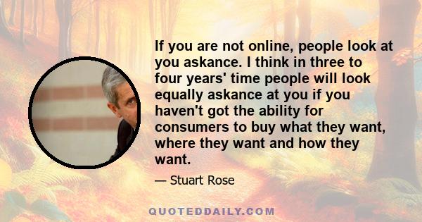 If you are not online, people look at you askance. I think in three to four years' time people will look equally askance at you if you haven't got the ability for consumers to buy what they want, where they want and how 