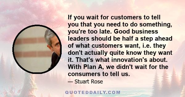 If you wait for customers to tell you that you need to do something, you're too late. Good business leaders should be half a step ahead of what customers want, i.e. they don't actually quite know they want it. That's