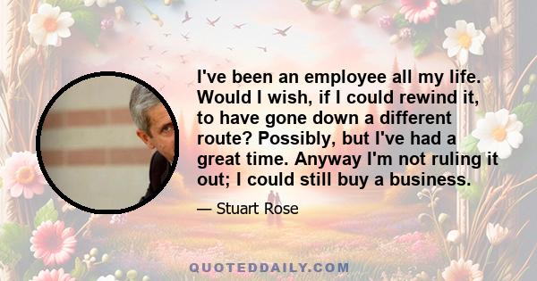 I've been an employee all my life. Would I wish, if I could rewind it, to have gone down a different route? Possibly, but I've had a great time. Anyway I'm not ruling it out; I could still buy a business.