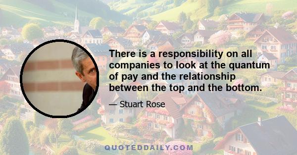 There is a responsibility on all companies to look at the quantum of pay and the relationship between the top and the bottom.