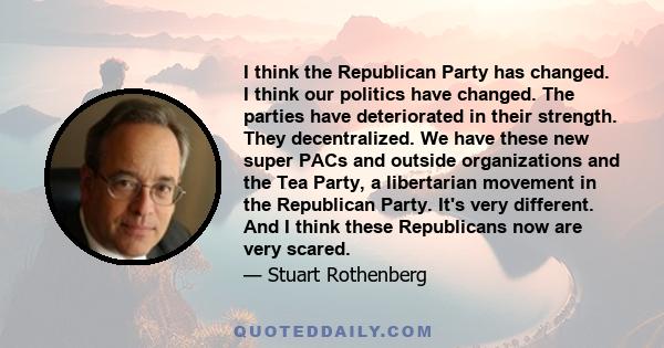 I think the Republican Party has changed. I think our politics have changed. The parties have deteriorated in their strength. They decentralized. We have these new super PACs and outside organizations and the Tea Party, 