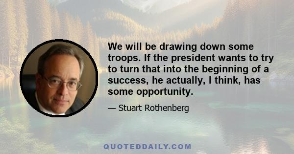 We will be drawing down some troops. If the president wants to try to turn that into the beginning of a success, he actually, I think, has some opportunity.