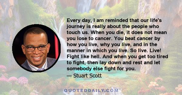 Every day, I am reminded that our life's journey is really about the people who touch us. When you die, it does not mean you lose to cancer. You beat cancer by how you live, why you live, and in the manner in which you