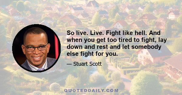 So live. Live. Fight like hell. And when you get too tired to fight, lay down and rest and let somebody else fight for you.