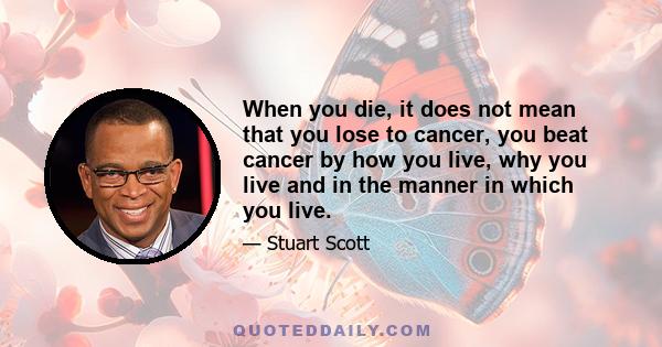 When you die, it does not mean that you lose to cancer, you beat cancer by how you live, why you live and in the manner in which you live.