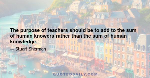 The purpose of teachers should be to add to the sum of human knowers rather than the sum of human knowledge.