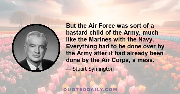 But the Air Force was sort of a bastard child of the Army, much like the Marines with the Navy. Everything had to be done over by the Army after it had already been done by the Air Corps, a mess.