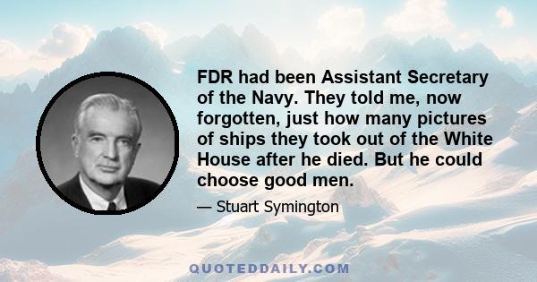 FDR had been Assistant Secretary of the Navy. They told me, now forgotten, just how many pictures of ships they took out of the White House after he died. But he could choose good men.