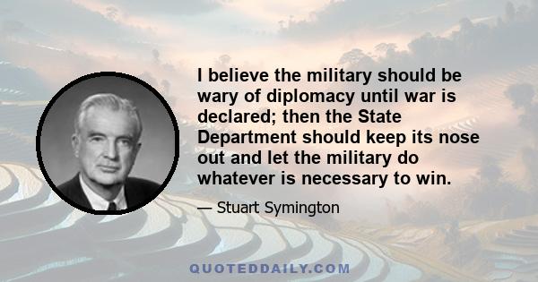 I believe the military should be wary of diplomacy until war is declared; then the State Department should keep its nose out and let the military do whatever is necessary to win.