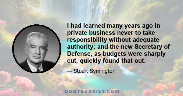 I had learned many years ago in private business never to take responsibility without adequate authority; and the new Secretary of Defense, as budgets were sharply cut, quickly found that out.