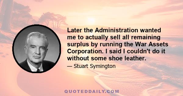 Later the Administration wanted me to actually sell all remaining surplus by running the War Assets Corporation. I said I couldn't do it without some shoe leather.