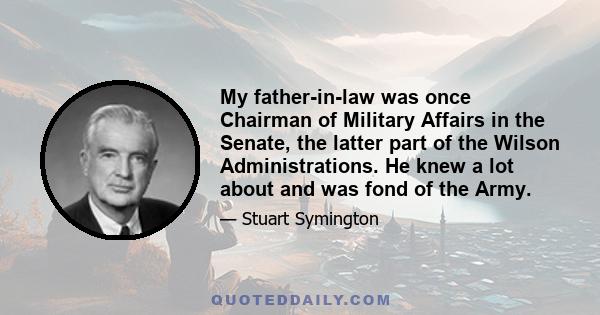 My father-in-law was once Chairman of Military Affairs in the Senate, the latter part of the Wilson Administrations. He knew a lot about and was fond of the Army.