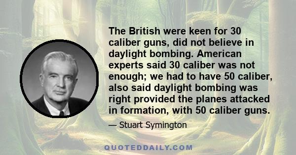 The British were keen for 30 caliber guns, did not believe in daylight bombing. American experts said 30 caliber was not enough; we had to have 50 caliber, also said daylight bombing was right provided the planes