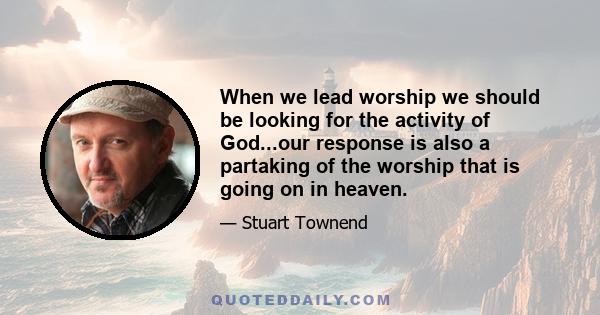 When we lead worship we should be looking for the activity of God...our response is also a partaking of the worship that is going on in heaven.