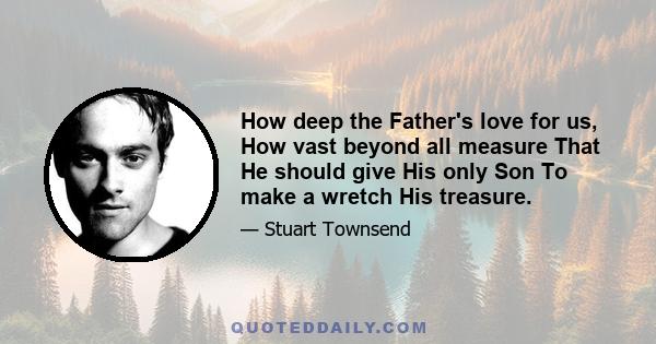 How deep the Father's love for us, How vast beyond all measure That He should give His only Son To make a wretch His treasure.